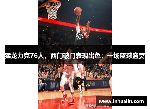 猛龙力克76人，西门破门表现出色：一场篮球盛宴