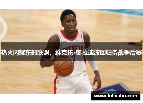 热火闪耀东部联盟，维克托·奥拉迪波回归备战季后赛