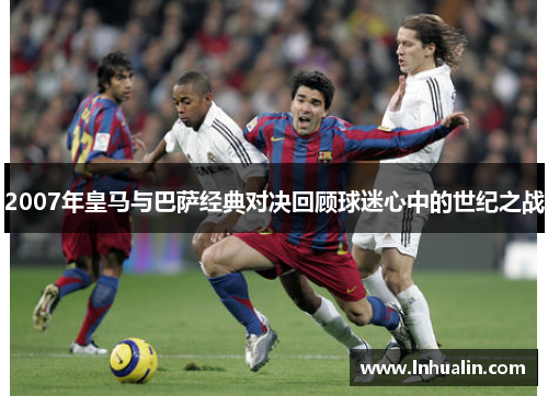2007年皇马与巴萨经典对决回顾球迷心中的世纪之战