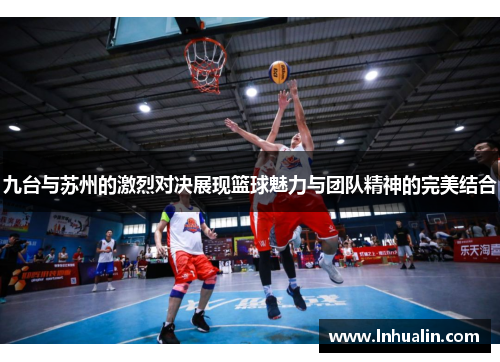 九台与苏州的激烈对决展现篮球魅力与团队精神的完美结合