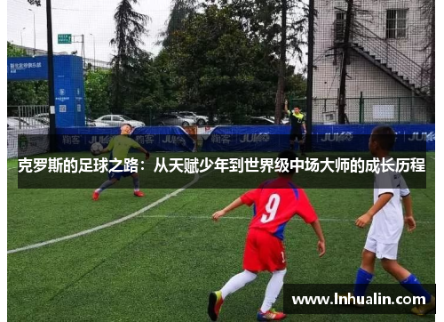 克罗斯的足球之路：从天赋少年到世界级中场大师的成长历程